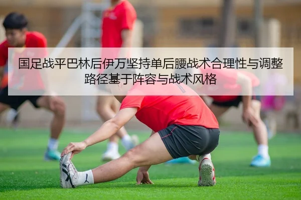 国足战平巴林后伊万坚持单后腰战术合理性与调整路径基于阵容与战术风格